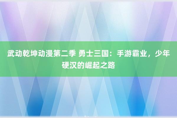武动乾坤动漫第二季 勇士三国：手游霸业，少年硬汉的崛起之路