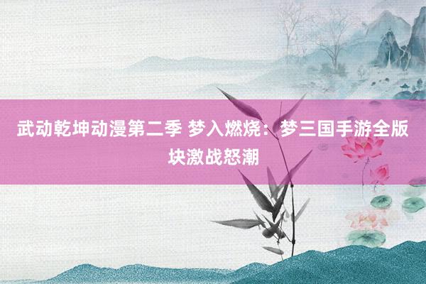 武动乾坤动漫第二季 梦入燃烧：梦三国手游全版块激战怒潮