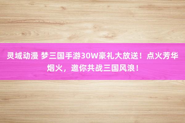 灵域动漫 梦三国手游30W豪礼大放送！点火芳华烟火，邀你共战三国风浪！