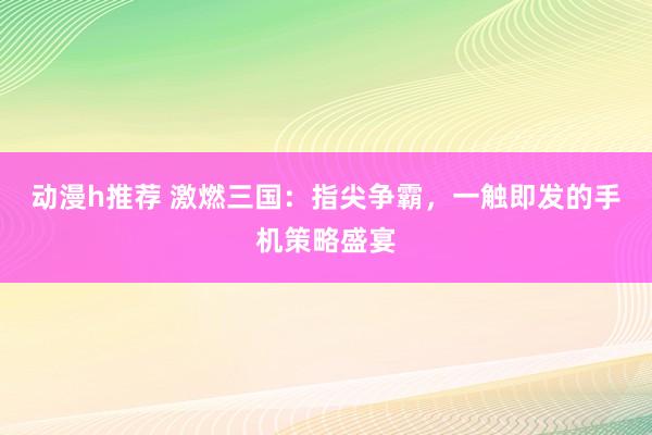 动漫h推荐 激燃三国：指尖争霸，一触即发的手机策略盛宴