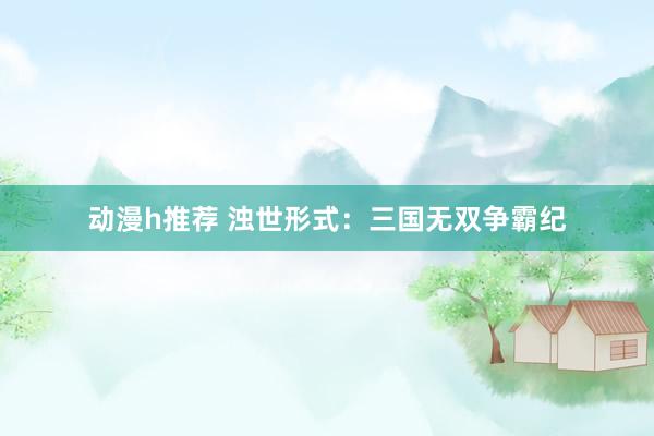 动漫h推荐 浊世形式：三国无双争霸纪
