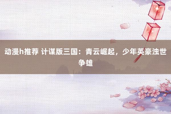 动漫h推荐 计谋版三国：青云崛起，少年英豪浊世争雄