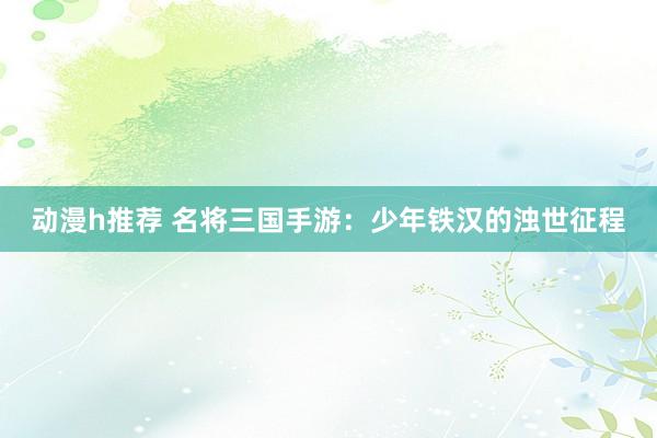 动漫h推荐 名将三国手游：少年铁汉的浊世征程