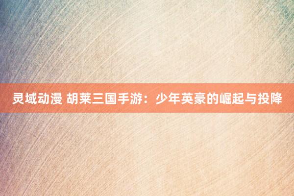 灵域动漫 胡莱三国手游：少年英豪的崛起与投降