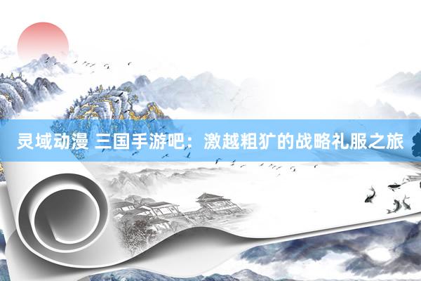 灵域动漫 三国手游吧：激越粗犷的战略礼服之旅