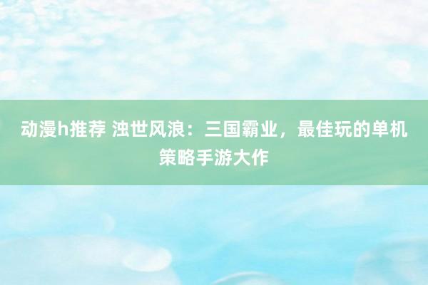 动漫h推荐 浊世风浪：三国霸业，最佳玩的单机策略手游大作