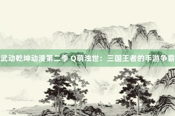 武动乾坤动漫第二季 Q萌浊世：三国王者的手游争霸