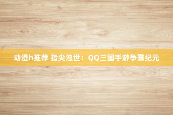 动漫h推荐 指尖浊世：QQ三国手游争霸纪元