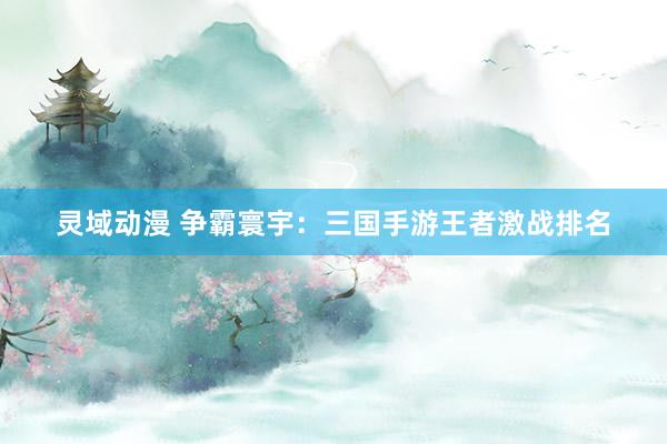 灵域动漫 争霸寰宇：三国手游王者激战排名