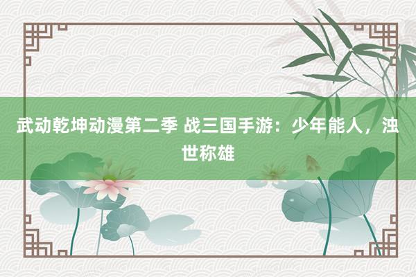 武动乾坤动漫第二季 战三国手游：少年能人，浊世称雄