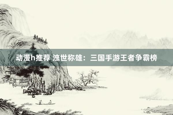 动漫h推荐 浊世称雄：三国手游王者争霸榜