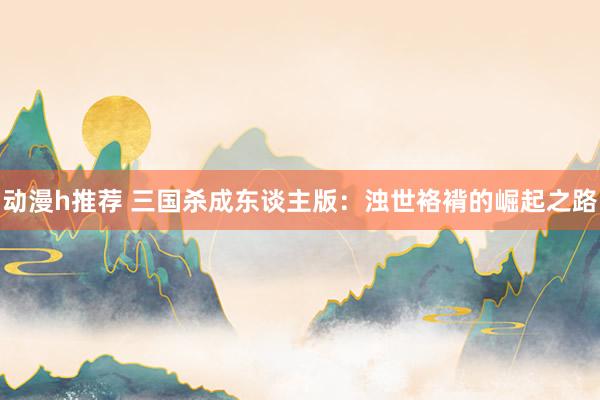 动漫h推荐 三国杀成东谈主版：浊世袼褙的崛起之路