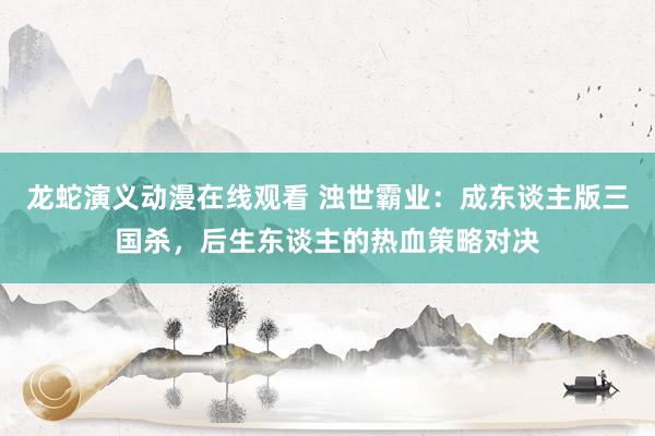 龙蛇演义动漫在线观看 浊世霸业：成东谈主版三国杀，后生东谈主的热血策略对决