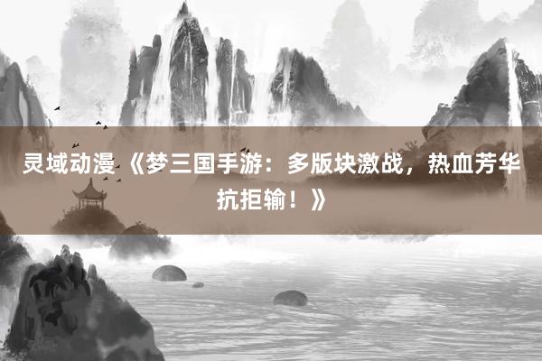 灵域动漫 《梦三国手游：多版块激战，热血芳华抗拒输！》