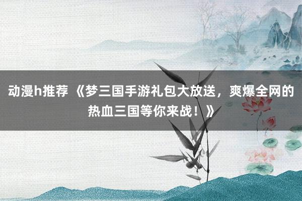动漫h推荐 《梦三国手游礼包大放送，爽爆全网的热血三国等你来战！》