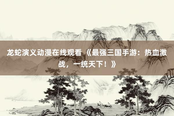 龙蛇演义动漫在线观看 《最强三国手游：热血激战，一统天下！》
