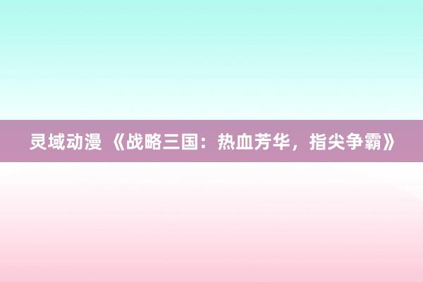 灵域动漫 《战略三国：热血芳华，指尖争霸》