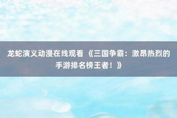 龙蛇演义动漫在线观看 《三国争霸：激昂热烈的手游排名榜王者！》
