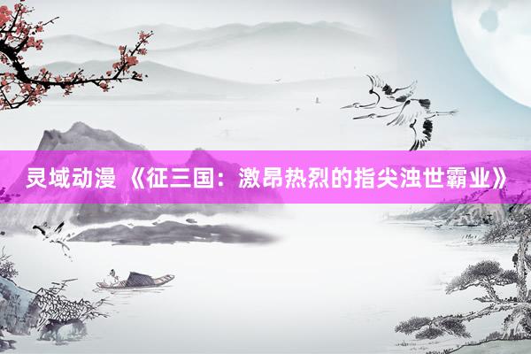 灵域动漫 《征三国：激昂热烈的指尖浊世霸业》