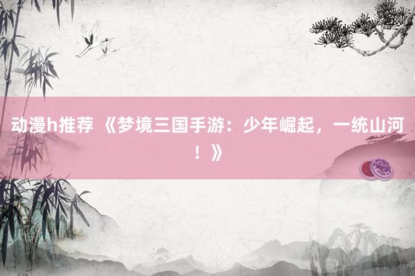 动漫h推荐 《梦境三国手游：少年崛起，一统山河！》