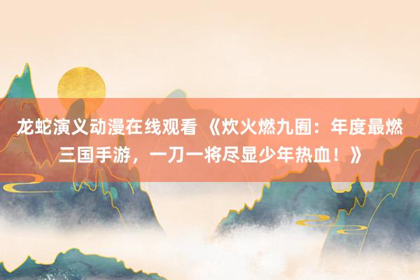 龙蛇演义动漫在线观看 《炊火燃九囿：年度最燃三国手游，一刀一将尽显少年热血！》