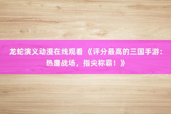 龙蛇演义动漫在线观看 《评分最高的三国手游：热鏖战场，指尖称霸！》