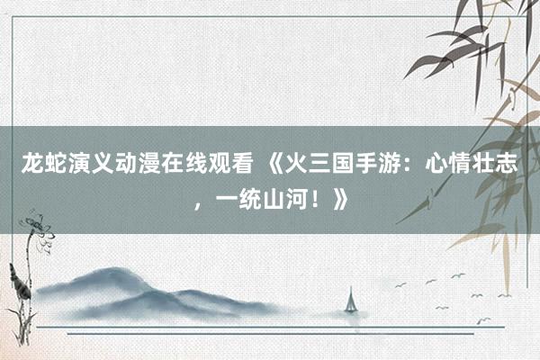 龙蛇演义动漫在线观看 《火三国手游：心情壮志，一统山河！》
