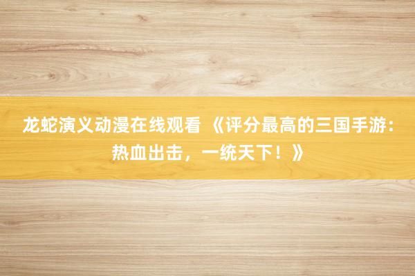龙蛇演义动漫在线观看 《评分最高的三国手游：热血出击，一统天下！》