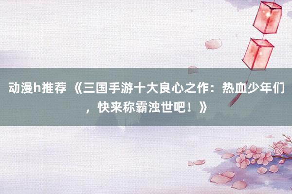 动漫h推荐 《三国手游十大良心之作：热血少年们，快来称霸浊世吧！》