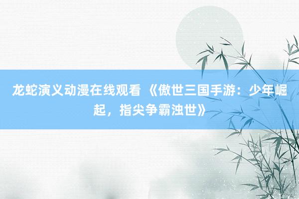 龙蛇演义动漫在线观看 《傲世三国手游：少年崛起，指尖争霸浊世》