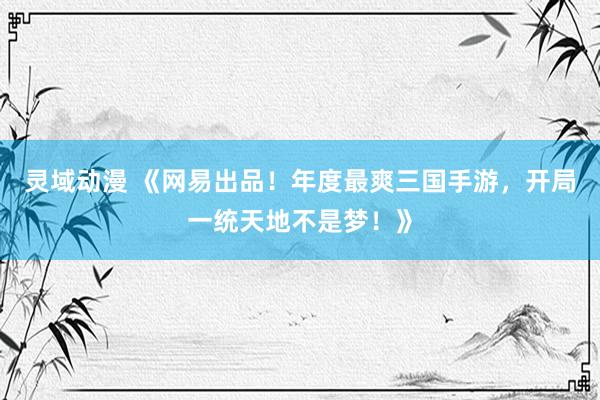 灵域动漫 《网易出品！年度最爽三国手游，开局一统天地不是梦！》