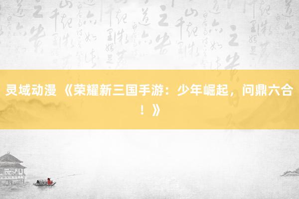灵域动漫 《荣耀新三国手游：少年崛起，问鼎六合！》