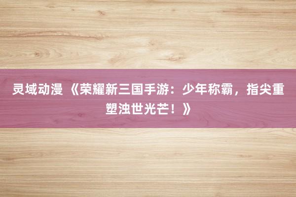 灵域动漫 《荣耀新三国手游：少年称霸，指尖重塑浊世光芒！》