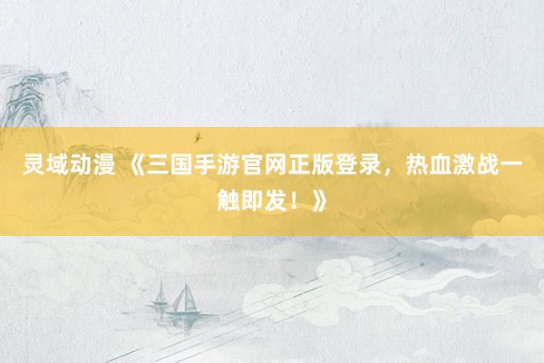 灵域动漫 《三国手游官网正版登录，热血激战一触即发！》