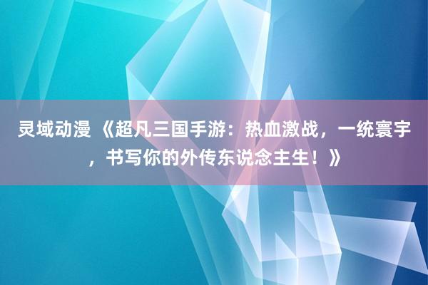 灵域动漫 《超凡三国手游：热血激战，一统寰宇，书写你的外传东说念主生！》