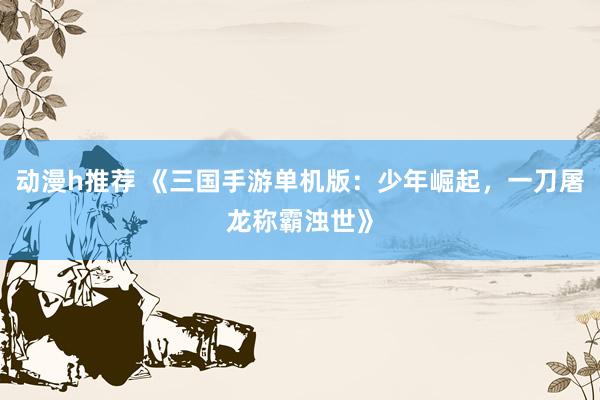 动漫h推荐 《三国手游单机版：少年崛起，一刀屠龙称霸浊世》