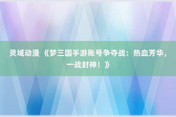 灵域动漫 《梦三国手游账号争夺战：热血芳华，一战封神！》