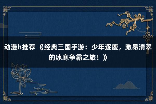 动漫h推荐 《经典三国手游：少年逐鹿，激昂清翠的冰寒争霸之旅！》