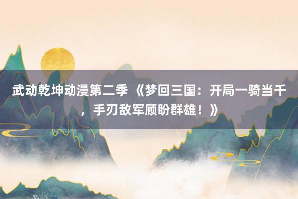武动乾坤动漫第二季 《梦回三国：开局一骑当千，手刃敌军顾盼群雄！》
