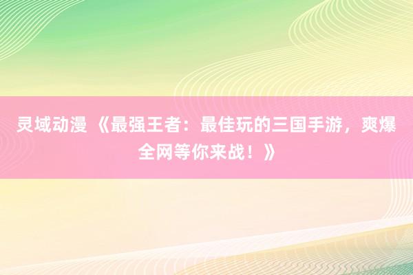 灵域动漫 《最强王者：最佳玩的三国手游，爽爆全网等你来战！》