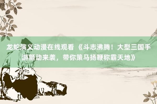 龙蛇演义动漫在线观看 《斗志沸腾！大型三国手游颤动来袭，带你策马扬鞭称霸天地》