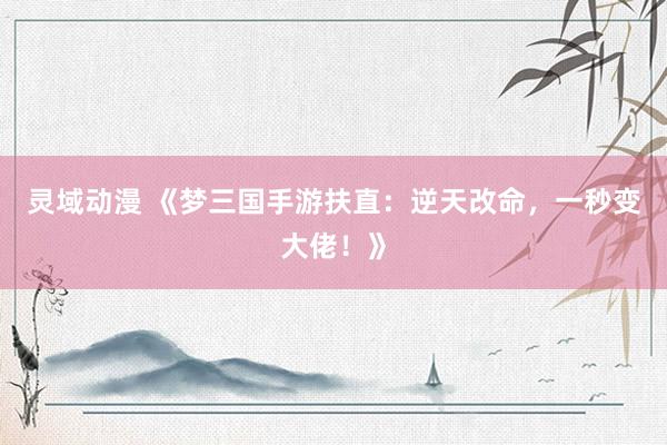 灵域动漫 《梦三国手游扶直：逆天改命，一秒变大佬！》