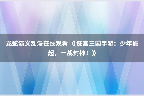 龙蛇演义动漫在线观看 《诳言三国手游：少年崛起，一战封神！》