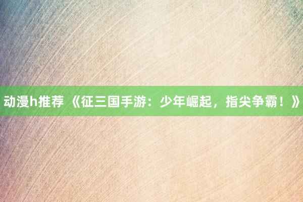 动漫h推荐 《征三国手游：少年崛起，指尖争霸！》