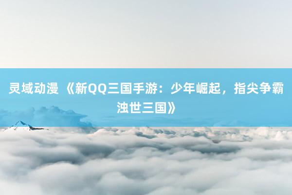 灵域动漫 《新QQ三国手游：少年崛起，指尖争霸浊世三国》