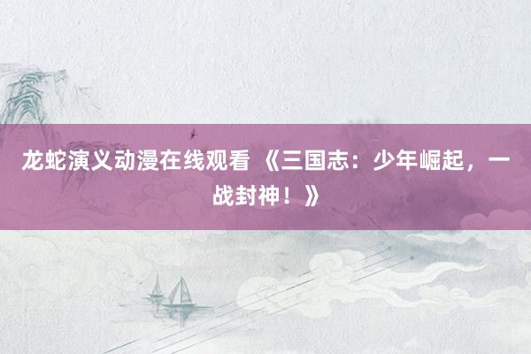 龙蛇演义动漫在线观看 《三国志：少年崛起，一战封神！》