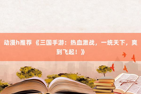 动漫h推荐 《三国手游：热血激战，一统天下，爽到飞起！》