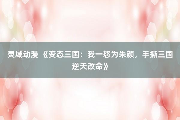 灵域动漫 《变态三国：我一怒为朱颜，手撕三国逆天改命》