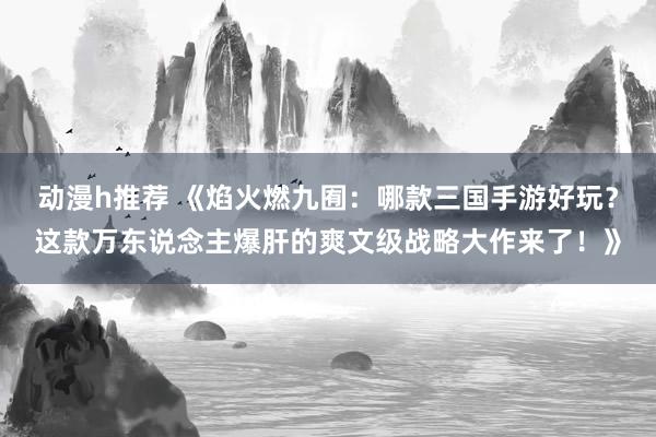 动漫h推荐 《焰火燃九囿：哪款三国手游好玩？这款万东说念主爆肝的爽文级战略大作来了！》