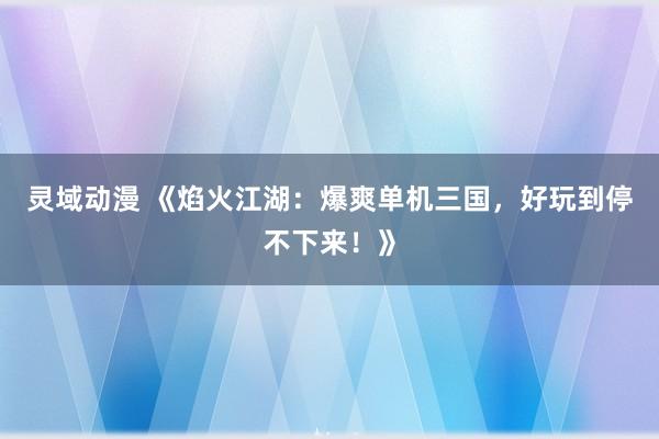 灵域动漫 《焰火江湖：爆爽单机三国，好玩到停不下来！》